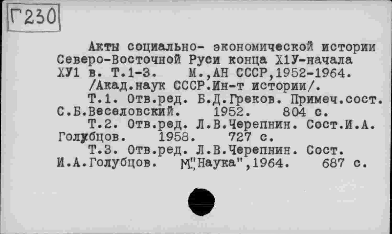 ﻿Акты социально- экономической истории Северо-Восточной Руси конца Х1У-начала ХУ1 в. Т.1-3. М.,АН СССР,1952-1964.
/Акад.наук СССР.Ин-т истории/.
Т.1. Отв.ред. Б.Д.Греков. Примеч.сост. С.Б.Веселовский. 1952.	804 с.
Т.2. Отв.ред. Л.В.Черепнин. Сост.И.А. Голубцов. 1958.	727 с.
Т.З. Отв.ред. Л.В.Черепнин. Сост. И.А.Голубцов.	М"Наука",1964.	687 с.